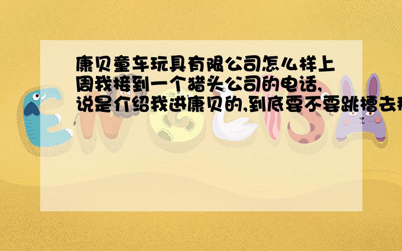 康贝童车玩具有限公司怎么样上周我接到一个猎头公司的电话,说是介绍我进康贝的,到底要不要跳槽去那边呢?```