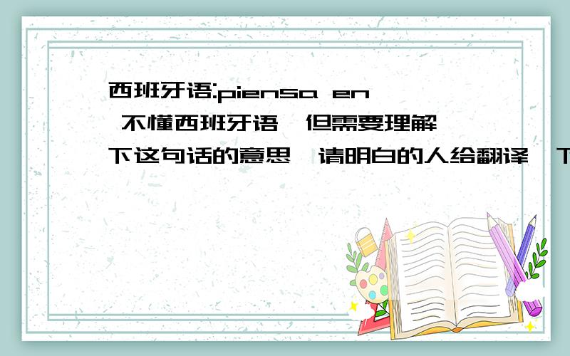 西班牙语:piensa en 不懂西班牙语,但需要理解一下这句话的意思,请明白的人给翻译一下,