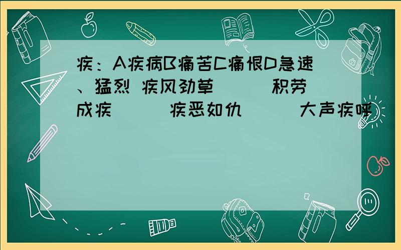 疾：A疾病B痛苦C痛恨D急速、猛烈 疾风劲草（ ） 积劳成疾（ ） 疾恶如仇（ ） 大声疾呼（ ） 填ABCD