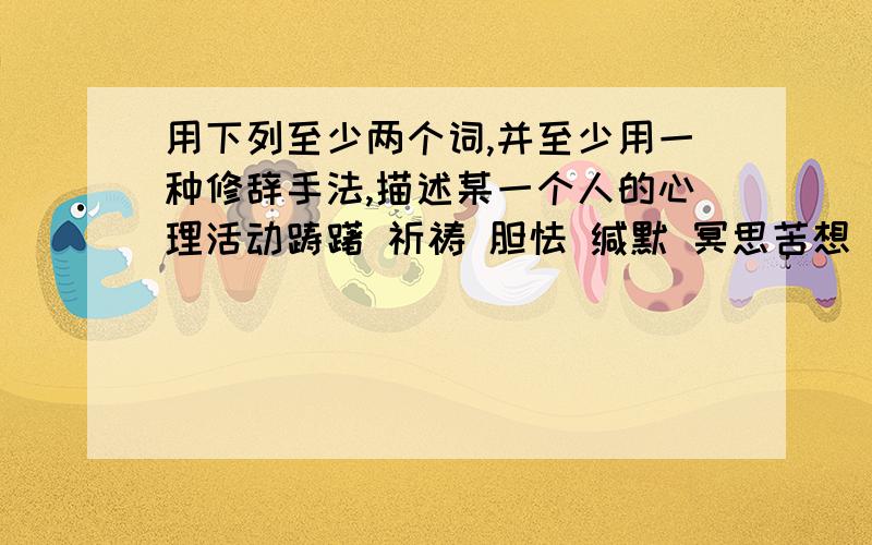 用下列至少两个词,并至少用一种修辞手法,描述某一个人的心理活动踌躇 祈祷 胆怯 缄默 冥思苦想 长吁短叹 要用到了