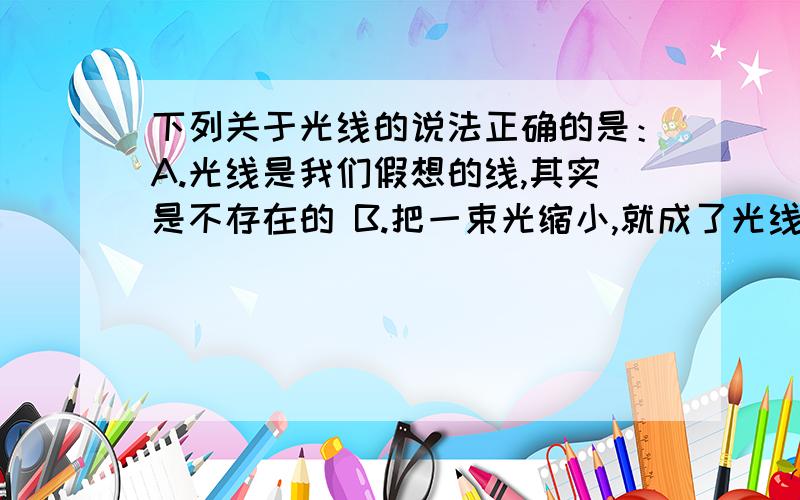 下列关于光线的说法正确的是：A.光线是我们假想的线,其实是不存在的 B.把一束光缩小,就成了光线 C.一个光源只能发出一条光线 D.光线是真实存在的