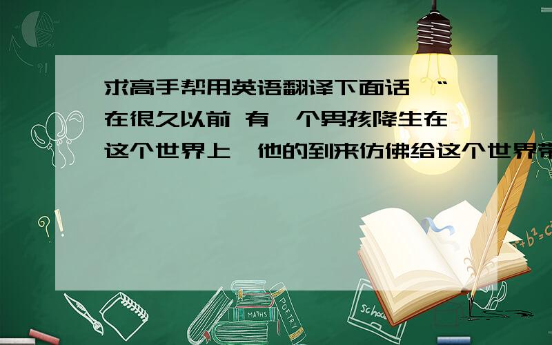 求高手帮用英语翻译下面话,“在很久以前 有一个男孩降生在这个世界上,他的到来仿佛给这个世界带来了光芒