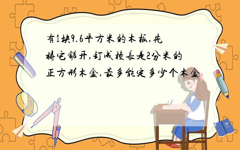 有1块9.6平方米的木板,先将它锯开,钉成棱长是2分米的正方形木盒,最多能定多少个木盒