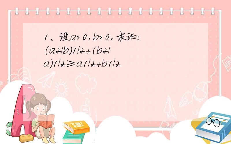 1、设a>0,b>0,求证：（a2/b）1/2+（b2/a）1/2≥a1/2+b1/2