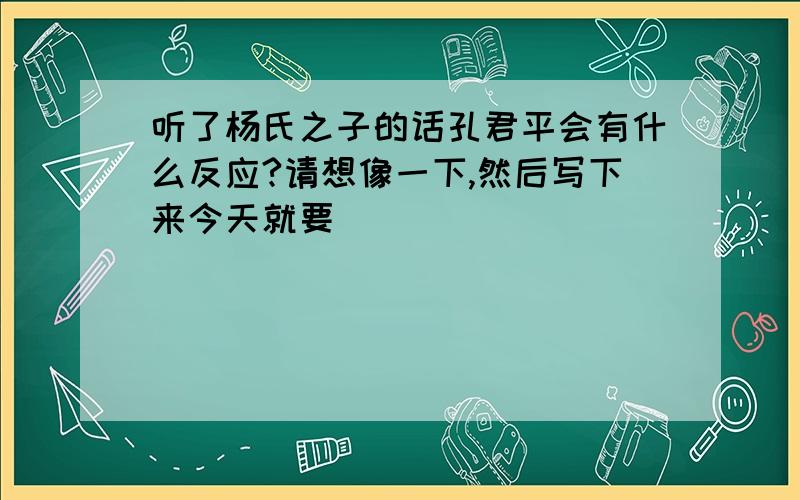 听了杨氏之子的话孔君平会有什么反应?请想像一下,然后写下来今天就要