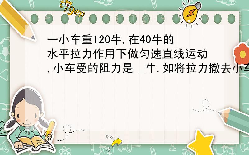 一小车重120牛,在40牛的水平拉力作用下做匀速直线运动,小车受的阻力是__牛.如将拉力撤去小车运动速度逐渐__是因为