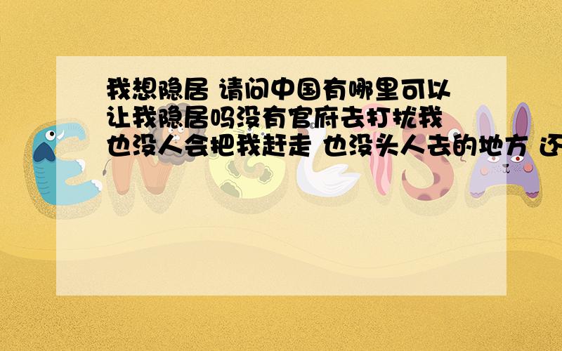 我想隐居 请问中国有哪里可以让我隐居吗没有官府去打扰我 也没人会把我赶走 也没头人去的地方 还有风景要比较好 不是旅游区,自己可以种点地 这多好啊 不用花钱就可以生活 到时候我就