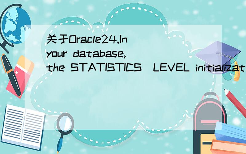 关于Oracle24.In your database,the STATISTICS_LEVEL initialization parameter is set to BASIC.What is the impactof this setting?A.The optimizer statistics are collected automatically.B.Only the timed operating system (OS) statistics and plan executio