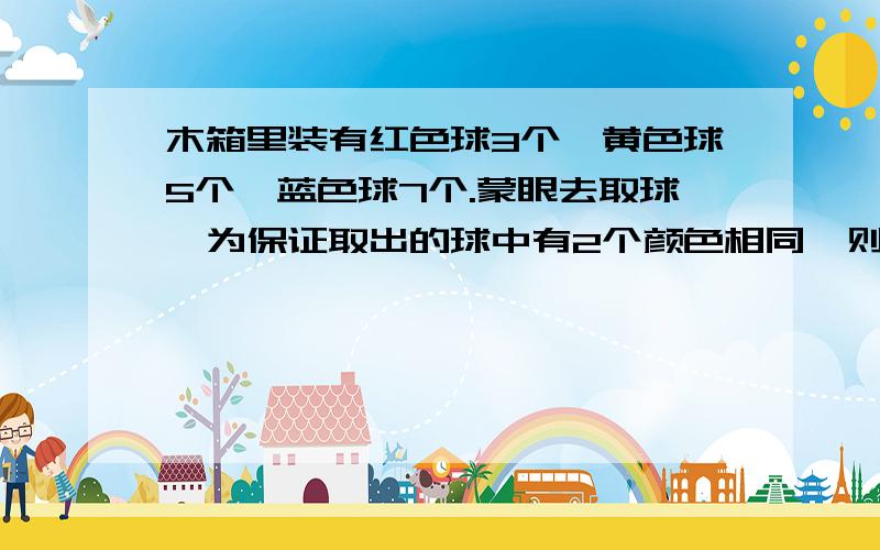 木箱里装有红色球3个,黄色球5个,蓝色球7个.蒙眼去取球,为保证取出的球中有2个颜色相同,则最少要取出多少个?（要算式）