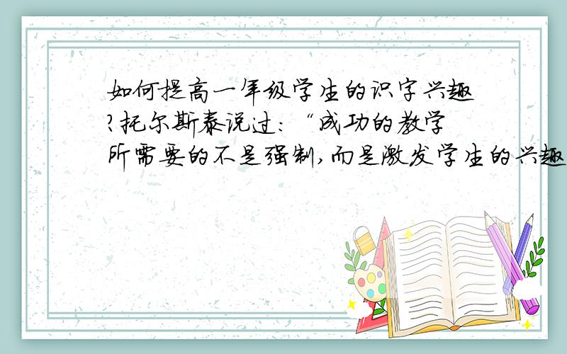 如何提高一年级学生的识字兴趣?托尔斯泰说过：“成功的教学所需要的不是强制,而是激发学生的兴趣.”语文识字教学追求趣味,又并不是纯粹地、盲目地为了趣味而趣味,追求情趣是为了追