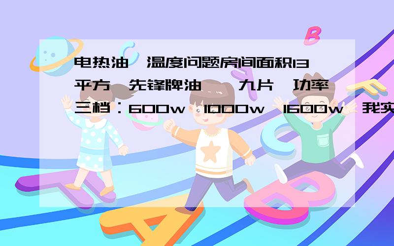 电热油汀温度问题房间面积13平方,先锋牌油汀,九片,功率三档：600w,1000w,1600w,我实际试验,房间的温度最高只能调到18度,不知道在上述条件下,如何操作才能把温度调得更高一些.谢谢指教.