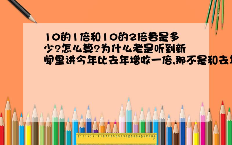 10的1倍和10的2倍各是多少?怎么算?为什么老是听到新闻里讲今年比去年增收一倍,那不是和去年一样?