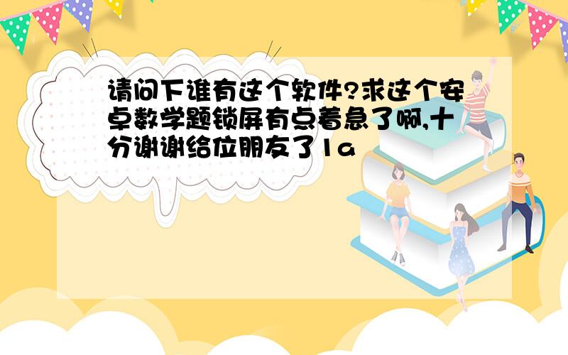 请问下谁有这个软件?求这个安卓数学题锁屏有点着急了啊,十分谢谢给位朋友了1a