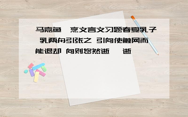 马嘉鱼罹烹文言文习题春夏乳子 乳两舟引张之 引向使触网而能退却 向则悠然逝矣 逝