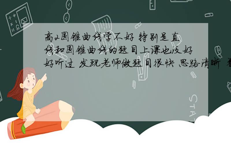 高2圆锥曲线学不好 特别是直线和圆锥曲线的题目上课也没好好听过 发现老师做题目很快 思路清晰 看得懂 自己觉得也会做 但每当自己做的时候总是联立直接和曲线方程 用个韦达定理 或者