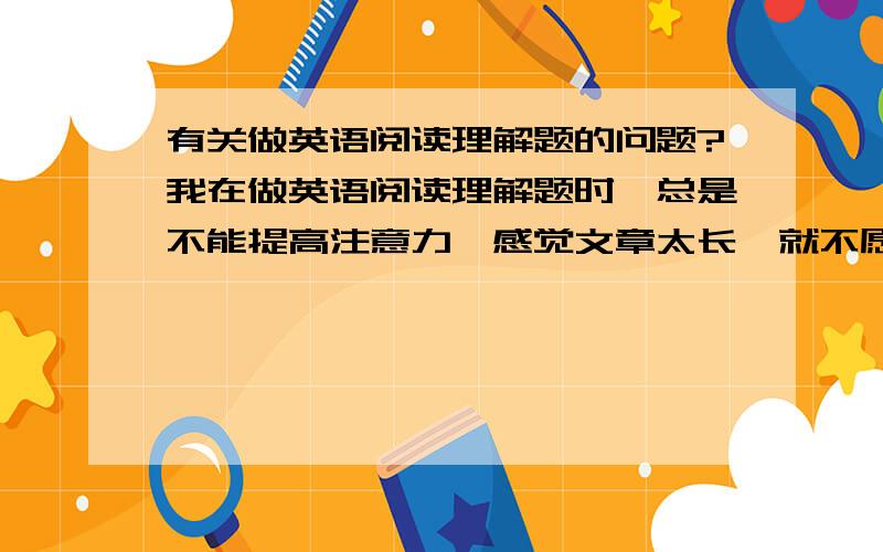 有关做英语阅读理解题的问题?我在做英语阅读理解题时,总是不能提高注意力,感觉文章太长,就不愿去仔细读,特别时太长的文章.还有,我总是习惯在心理默默的翻译,这样的习惯正确吗?