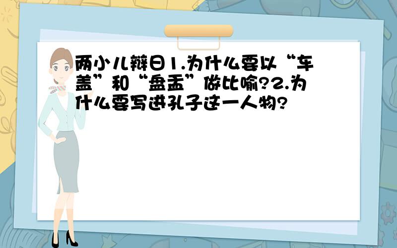 两小儿辩日1.为什么要以“车盖”和“盘盂”做比喻?2.为什么要写进孔子这一人物?