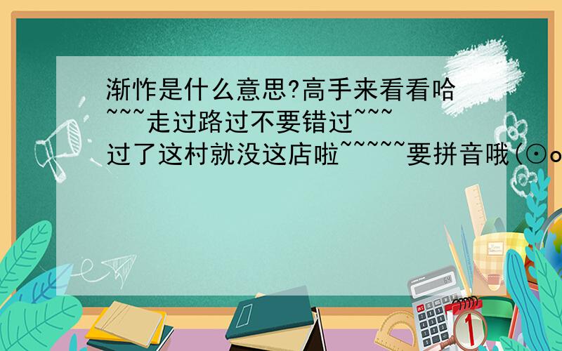 渐怍是什么意思?高手来看看哈~~~走过路过不要错过~~~过了这村就没这店啦~~~~~要拼音哦(⊙o⊙)！！！！！！！