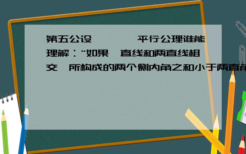 第五公设————平行公理谁能理解：“如果一直线和两直线相交,所构成的两个侧内角之和小于两直角,那么,把这两直线延长,它们一定在那两内角的侧相交.”