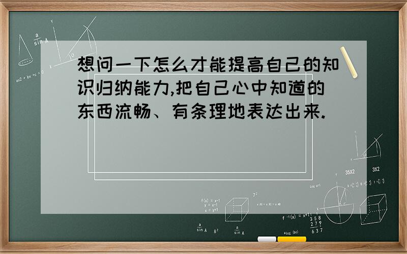 想问一下怎么才能提高自己的知识归纳能力,把自己心中知道的东西流畅、有条理地表达出来.