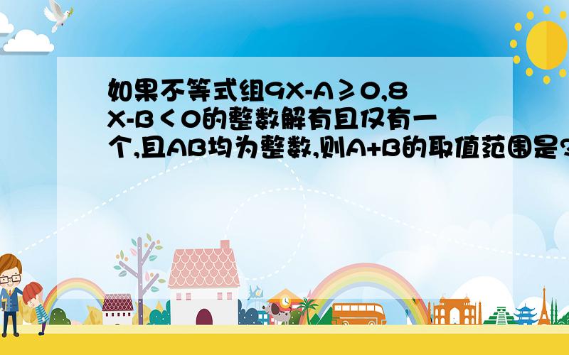 如果不等式组9X-A≥0,8X-B＜0的整数解有且仅有一个,且AB均为整数,则A+B的取值范围是?