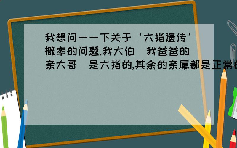 我想问一一下关于‘六指遗传’概率的问题.我大伯（我爸爸的亲大哥）是六指的,其余的亲属都是正常的,包括我奶奶,我爷爷,我二伯,和我爸（老小）,我大伯没有小孩,二伯的小孩——我堂哥