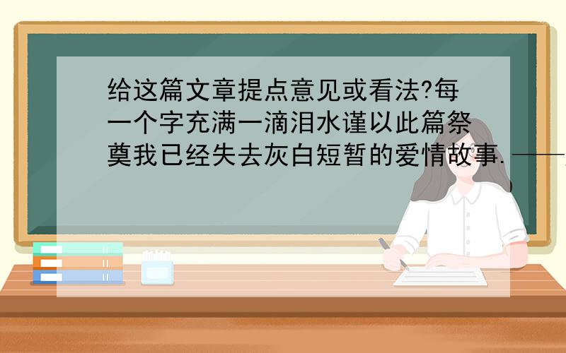 给这篇文章提点意见或看法?每一个字充满一滴泪水谨以此篇祭奠我已经失去灰白短暂的爱情故事.——题记.[序] 当你看完时,你一定会泪流满面的.女人的眼泪,原来也可以是装的.[面目全非] 当