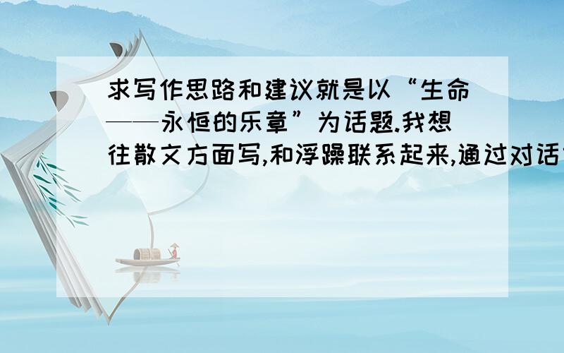 求写作思路和建议就是以“生命——永恒的乐章”为话题.我想往散文方面写,和浮躁联系起来,通过对话或者描写的形式来表现一个主题.最近看了梭罗的《瓦尔登湖》,所以想联系这个写.但是