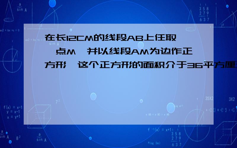 在长12CM的线段AB上任取一点M,并以线段AM为边作正方形,这个正方形的面积介于36平方厘米与81CM^2的概率为