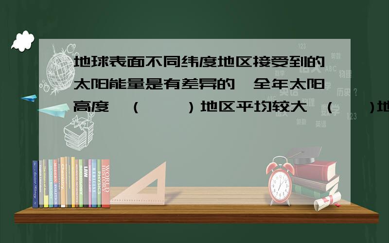 地球表面不同纬度地区接受到的太阳能量是有差异的,全年太阳高度,（    ）地区平均较大,(    )地区平均较小,从而使地面接受的太阳辐射能量具有（                         ）的规律