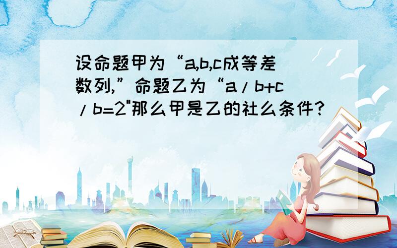 设命题甲为“a,b,c成等差数列,”命题乙为“a/b+c/b=2