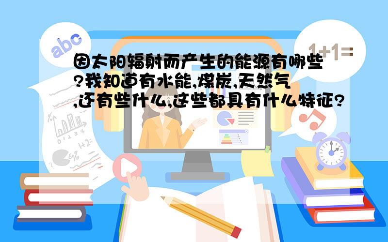 因太阳辐射而产生的能源有哪些?我知道有水能,煤炭,天然气,还有些什么,这些都具有什么特征?