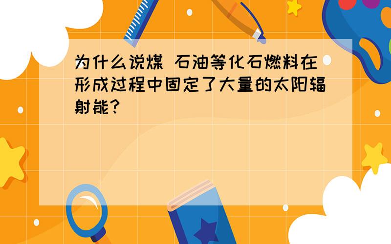 为什么说煤 石油等化石燃料在形成过程中固定了大量的太阳辐射能?