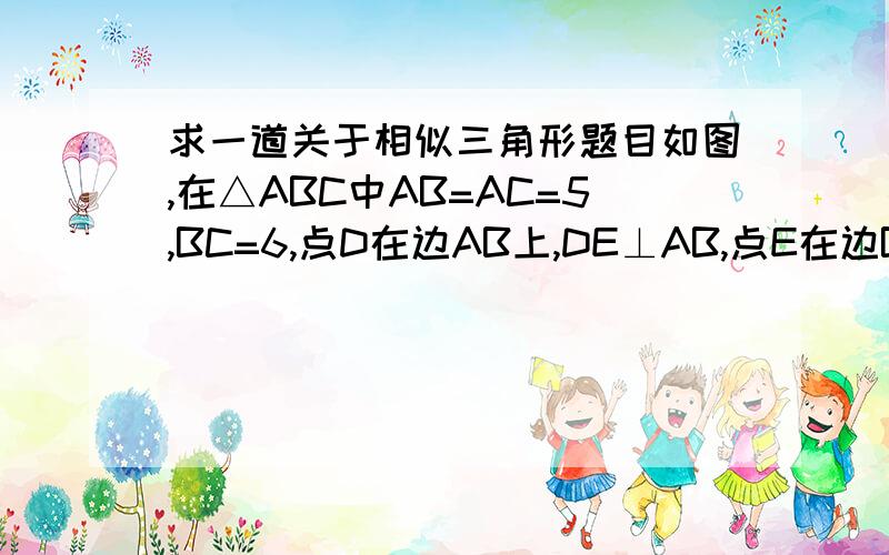 求一道关于相似三角形题目如图,在△ABC中AB=AC=5,BC=6,点D在边AB上,DE⊥AB,点E在边BE上,又点F在边AC上,且∠DEF=∠B（1）求证：△FCE∽△EBD；（这道我做好了）（2）设BD=X,BE=Y,求Y与X的函数解析式,并