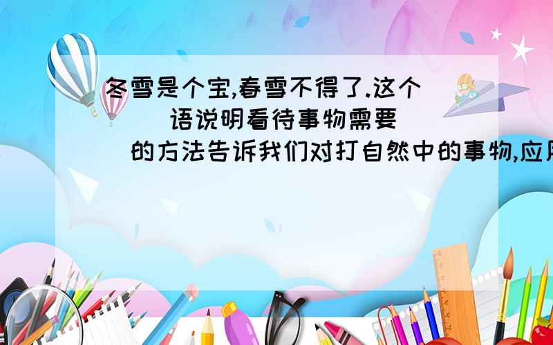 冬雪是个宝,春雪不得了.这个( )语说明看待事物需要( )的方法告诉我们对打自然中的事物,应用其（）,避其（）,方能不（）自然,立于不败之地.