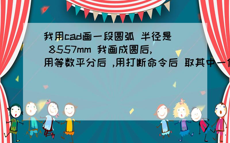 我用cad画一段圆弧 半径是 8557mm 我画成圆后,用等数平分后 ,用打断命令后 取其中一份 ,标注不是1492.72是1493.48呢 求高手指教  急切!分了 36份 取了其中一份  是1493.48