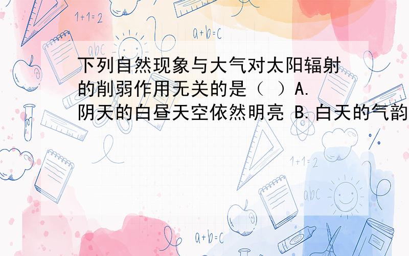 下列自然现象与大气对太阳辐射的削弱作用无关的是（ ）A.阴天的白昼天空依然明亮 B.白天的气韵晴天比阴天高C.夜间的气温晴天比阴天低 D.晴朗的天空呈现蔚蓝色