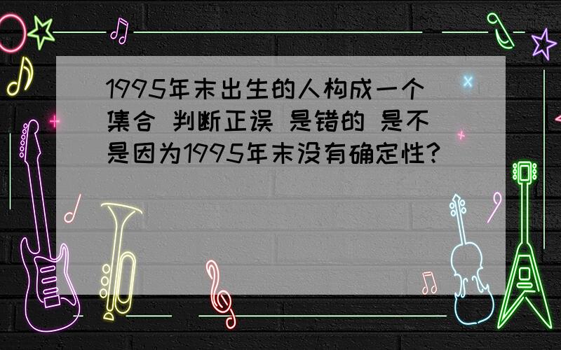 1995年末出生的人构成一个集合 判断正误 是错的 是不是因为1995年末没有确定性?