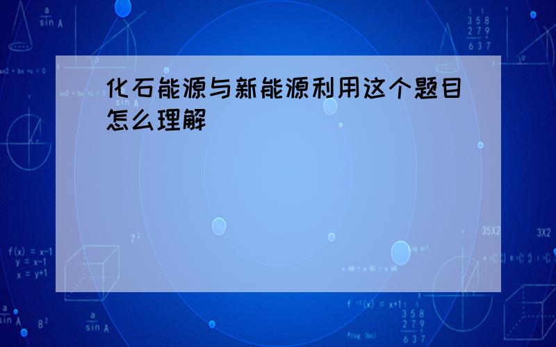 化石能源与新能源利用这个题目怎么理解