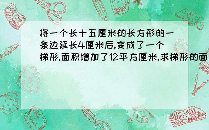 将一个长十五厘米的长方形的一条边延长4厘米后,变成了一个梯形,面积增加了12平方厘米.求梯形的面积是多