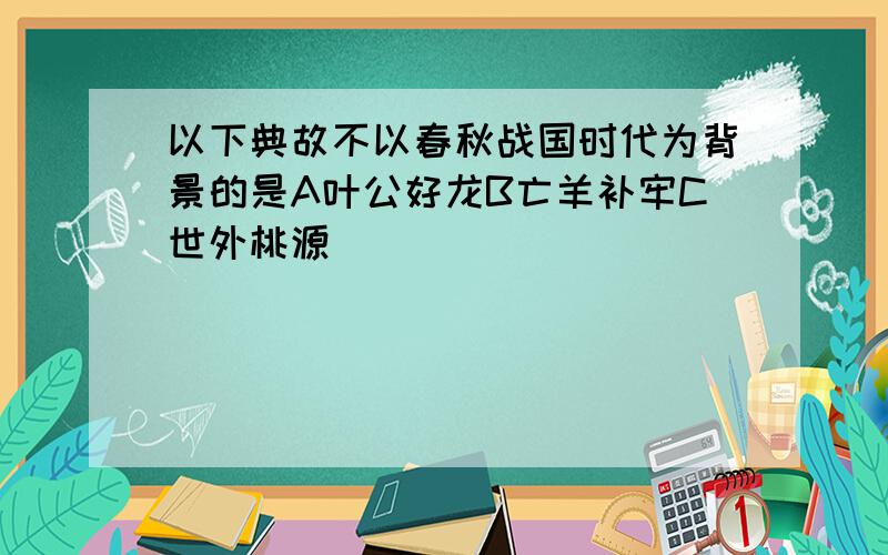 以下典故不以春秋战国时代为背景的是A叶公好龙B亡羊补牢C世外桃源