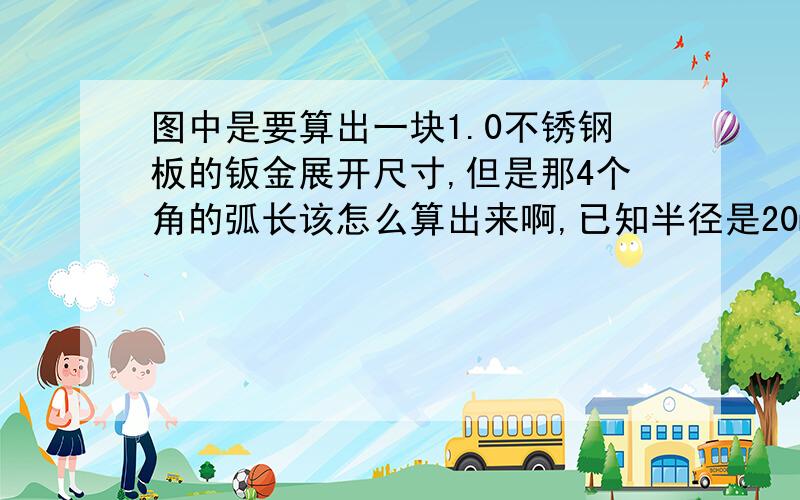 图中是要算出一块1.0不锈钢板的钣金展开尺寸,但是那4个角的弧长该怎么算出来啊,已知半径是20mm求赐教,最好有公式谢谢