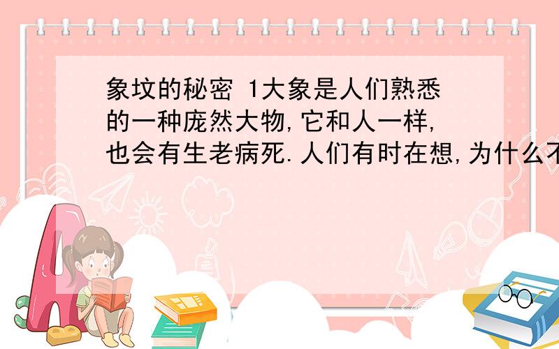 象坟的秘密 1大象是人们熟悉的一种庞然大物,它和人一样,也会有生老病死.人们有时在想,为什么不去寻找它们的尸体,从而获得贵重的象牙呢?　　2在大象的产区,无论古今中外,都有这样一个