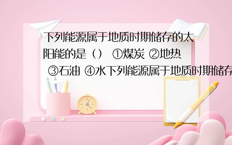 下列能源属于地质时期储存的太阳能的是（） ①煤炭 ②地热 ③石油 ④水下列能源属于地质时期储存的太阳能的是（）①煤炭 ②地热 ③石油 ④水能A.①③ B.①② C.③④ D.②④