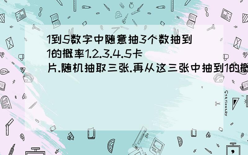 1到5数字中随意抽3个数抽到1的概率1.2.3.4.5卡片.随机抽取三张.再从这三张中抽到1的概率是多少.