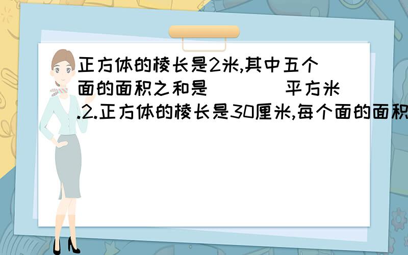 正方体的棱长是2米,其中五个面的面积之和是（　　）平方米.2.正方体的棱长是30厘米,每个面的面积是（　　）平方厘米。3.正方形的棱长总和是24厘米，每条棱长（　　）厘米，表面积是（