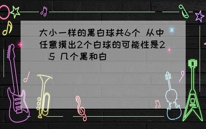 大小一样的黑白球共6个 从中任意摸出2个白球的可能性是2／5 几个黑和白