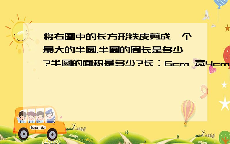 将右图中的长方形铁皮剪成一个最大的半圆.半圆的周长是多少?半圆的面积是多少?长：6cm 宽4cm