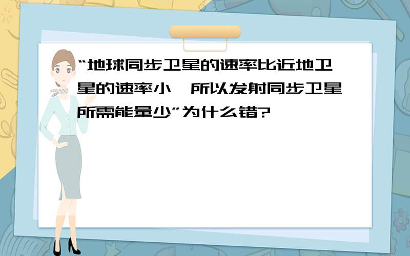 “地球同步卫星的速率比近地卫星的速率小,所以发射同步卫星所需能量少”为什么错?