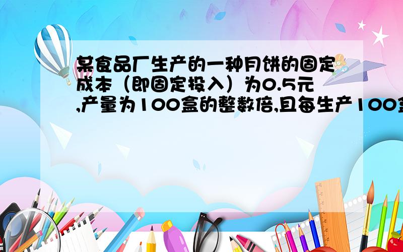 某食品厂生产的一种月饼的固定成本（即固定投入）为0.5元,产量为100盒的整数倍,且每生产100盒,需要增加